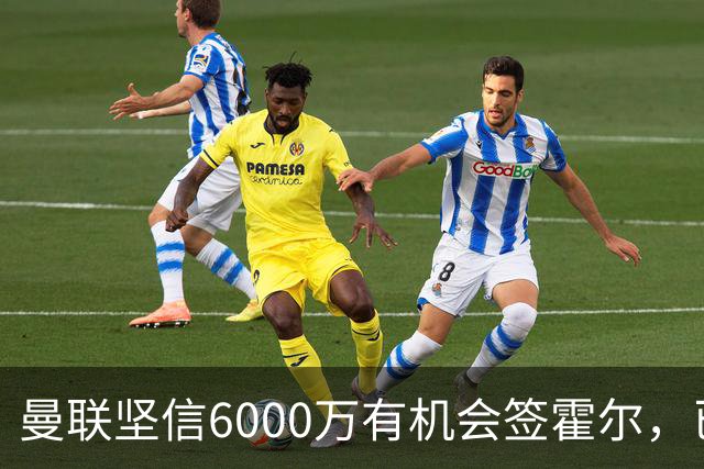 曼联坚信6000万有机会签霍尔，已接洽纽卡！一替代候选仅需1400万